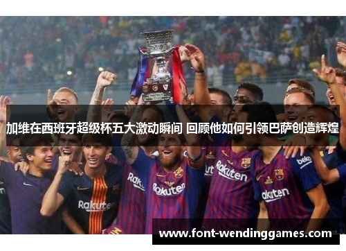加维在西班牙超级杯五大激动瞬间 回顾他如何引领巴萨创造辉煌