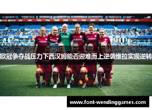 欧冠争夺战压力下西汉姆能否迎难而上逆袭维拉实现逆转