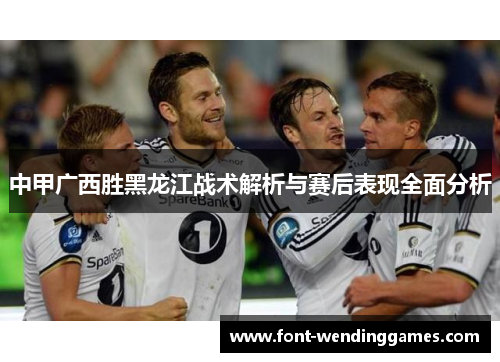 中甲广西胜黑龙江战术解析与赛后表现全面分析
