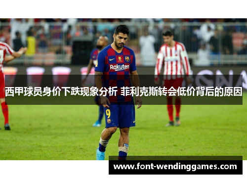 西甲球员身价下跌现象分析 菲利克斯转会低价背后的原因 西甲球员身价下跌现象分析 菲利克斯转会低价背后的原因