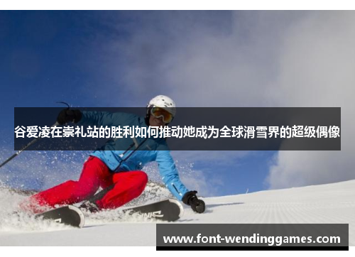谷爱凌在崇礼站的胜利如何推动她成为全球滑雪界的超级偶像 谷爱凌在崇礼站的胜利如何推动她成为全球滑雪界的超级偶像