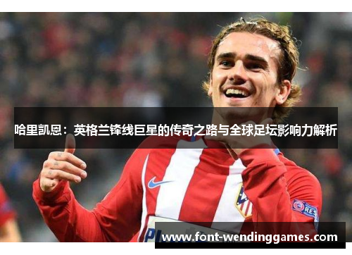 哈里凯恩:英格兰锋线巨星的传奇之路与全球足坛影响力解析 哈里凯恩:英格兰锋线巨星的传奇之路与全球足坛影响力解析