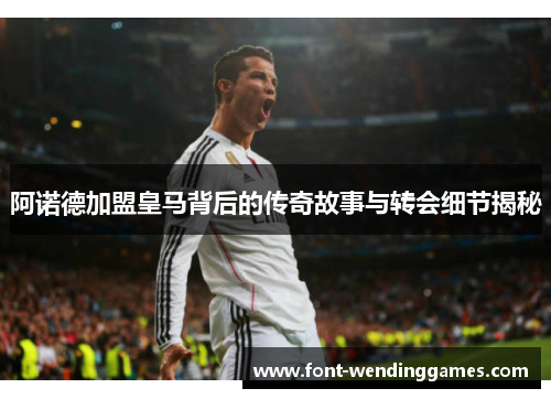 阿诺德加盟皇马背后的传奇故事与转会细节揭秘 阿诺德加盟皇马背后的传奇故事与转会细节揭秘