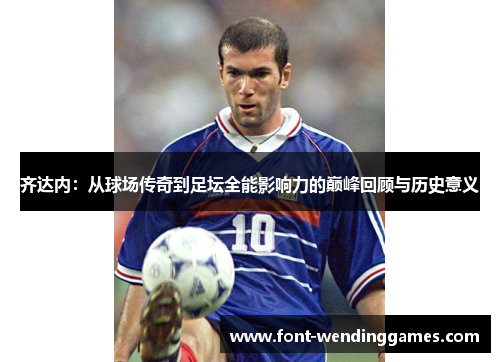 齐达内:从球场传奇到足坛全能影响力的巅峰回顾与历史意义 齐达内:从球场传奇到足坛全能影响力的巅峰回顾与历史意义