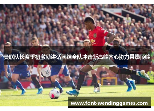 曼联队长赛季初激励讲话团结全队冲击新高峰齐心协力勇攀顶峰