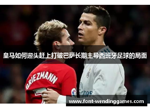 皇马如何迎头赶上打破巴萨长期主导西班牙足球的局面