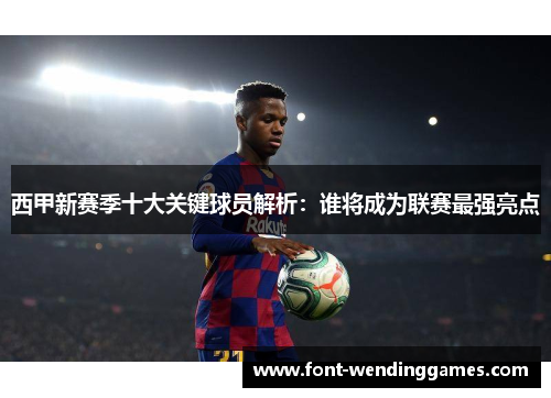 西甲新赛季十大关键球员解析：谁将成为联赛最强亮点