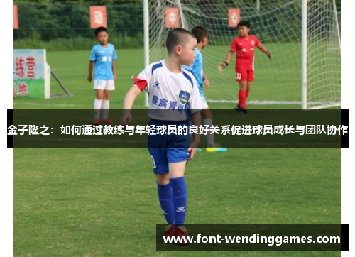 金子隆之：如何通过教练与年轻球员的良好关系促进球员成长与团队协作